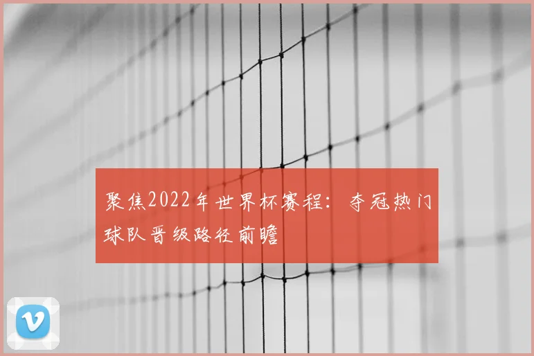 聚焦2022年世界杯赛程：夺冠热门球队晋级路径前瞻
