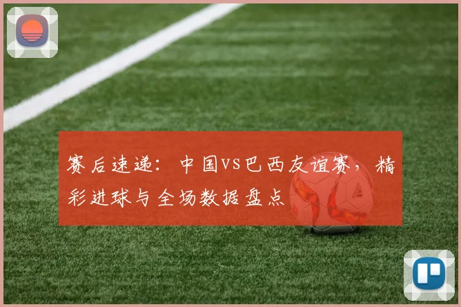 赛后速递:中国vs巴西友谊赛,精彩进球与全场数据盘点