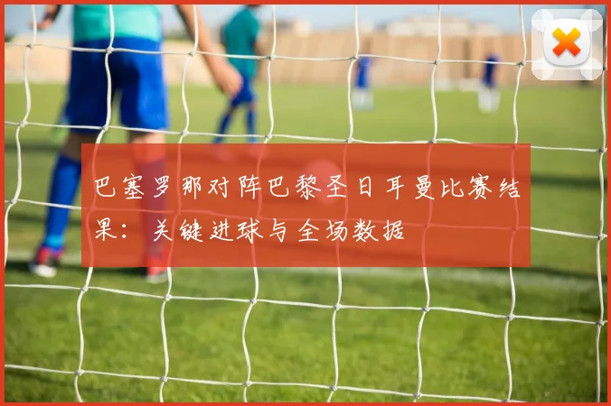 巴塞罗那对阵巴黎圣日耳曼比赛结果：关键进球与全场数据