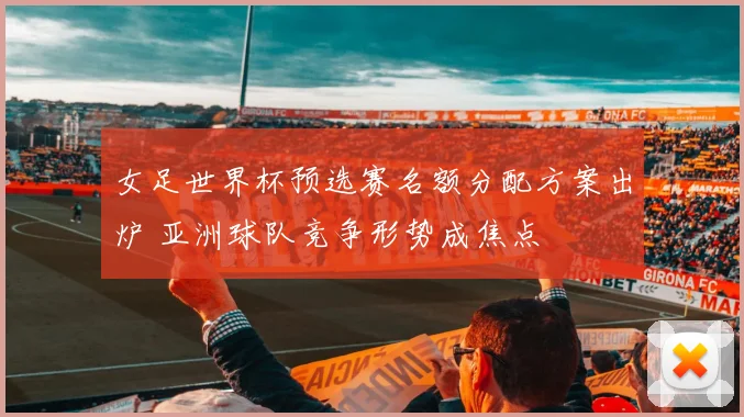 女足世界杯预选赛名额分配方案出炉 亚洲球队竞争形势成焦点