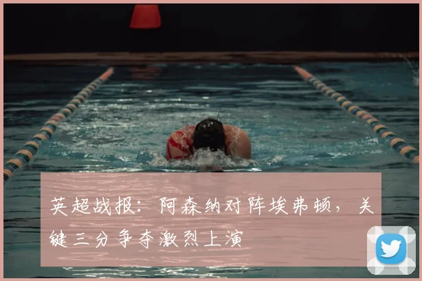 英超战报：阿森纳对阵埃弗顿，关键三分争夺激烈上演