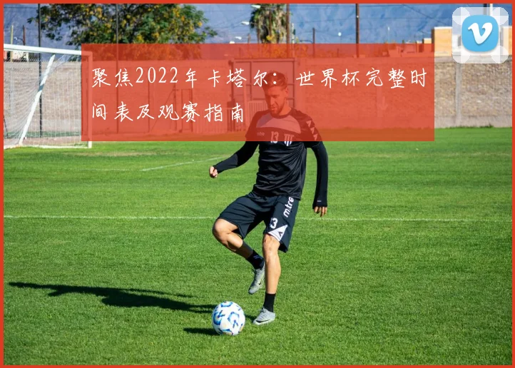 聚焦2022年卡塔尔：世界杯完整时间表及观赛指南