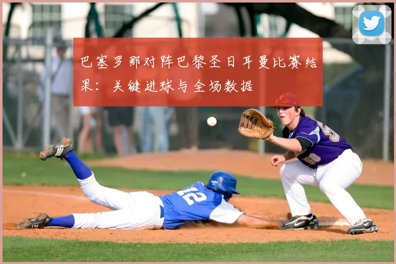 巴塞罗那对阵巴黎圣日耳曼比赛结果：关键进球与全场数据