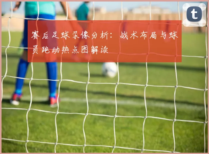 赛后足球录像分析:战术布局与球员跑动热点图解读