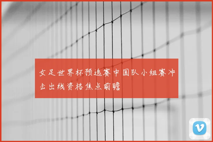 女足世界杯预选赛中国队小组赛冲击出线资格焦点前瞻